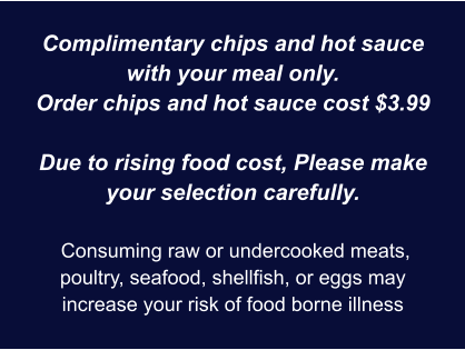 Complimentary chips and hot sauce with your meal only. Order chips and hot sauce cost $3.99  Due to rising food cost, Please make your selection carefully.   Consuming raw or undercooked meats, poultry, seafood, shellfish, or eggs may increase your risk of food borne illness